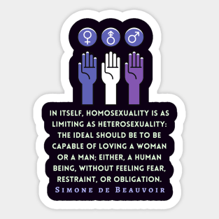 Simone de Beauvoir quote: In itself, homosexuality is as limiting as heterosexuality: the ideal should be to be capable of loving a woman or a man; either, a human being, without feeling fear, restraint, or obligation. Sticker